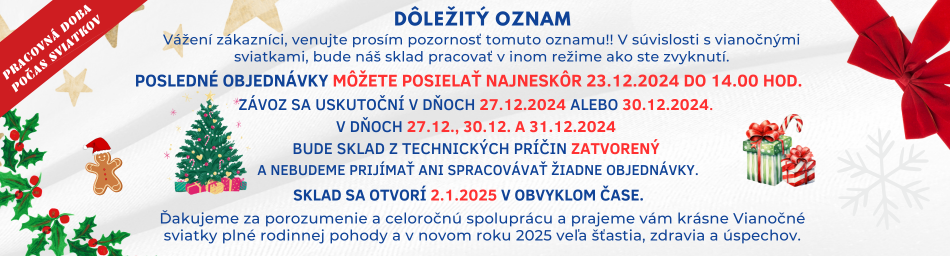 Vážení zákazníci. Venujte prosím pozornosť tomuto oznamu!! V súvislosti s vianočnými sviatkami, bude náš sklad pracovať v inom režime ako ste zvyknutí. Posledné objednávky môžete posielať najneskôr 23.12.2024 do 14.00 hod. Závoz sa uskutoční v dňoch 27.12.2024 alebo 30.12.2024. V dňoch 27.12., 30.12. a 31.12.2024 bude sklad z technických príčin zatvorený a nebudeme prijímať ani spracovávať žiadne objednávky. Sklad sa otvorí 2.1.2025 v obvyklom čase. Ďakujeme za porozumenie a celoročnú spoluprácu a prajeme vám krásne Vianočné sviatky plné rodinnej pohody a v novom roku 2025 veľa šťastia, zdravia a úspechov.